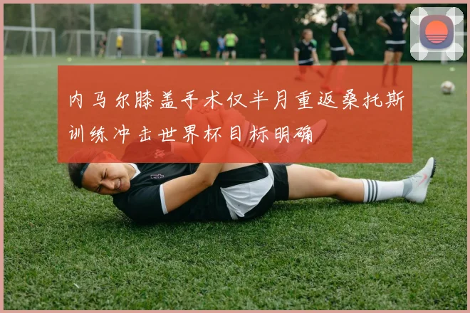 内马尔膝盖手术仅半月重返桑托斯训练冲击世界杯目标明确