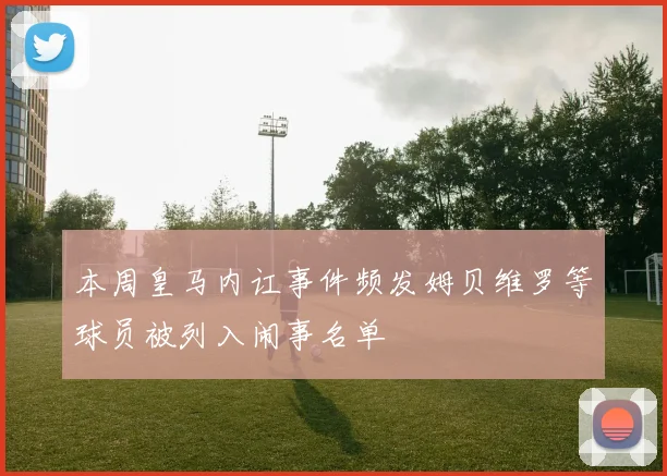 本周皇马内讧事件频发姆贝维罗等球员被列入闹事名单