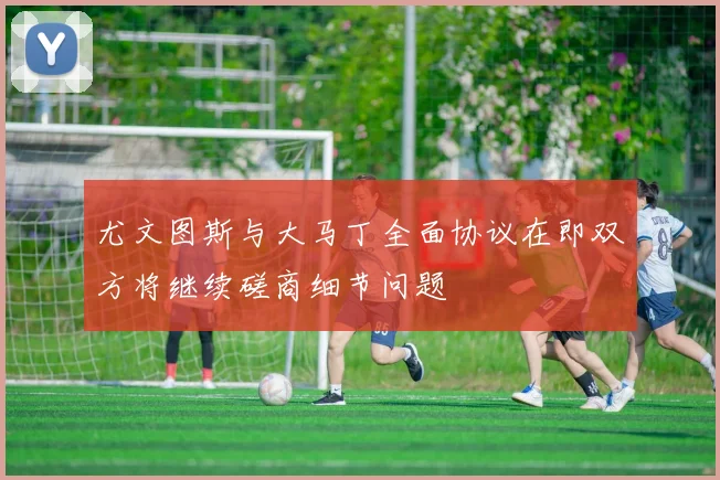 尤文图斯与大马丁全面协议在即双方将继续磋商细节问题