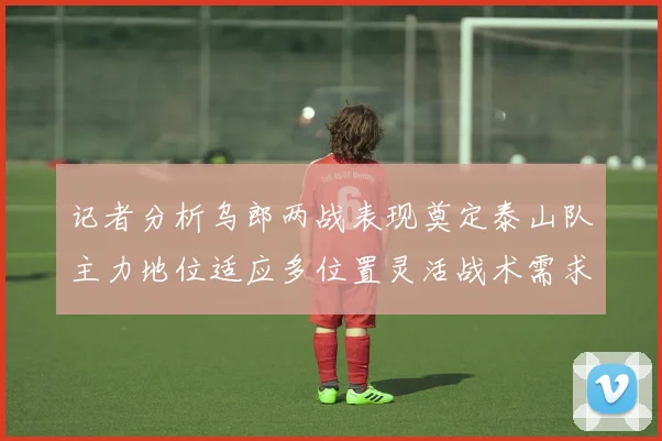 记者分析乌郎两战表现奠定泰山队主力地位适应多位置灵活战术需求