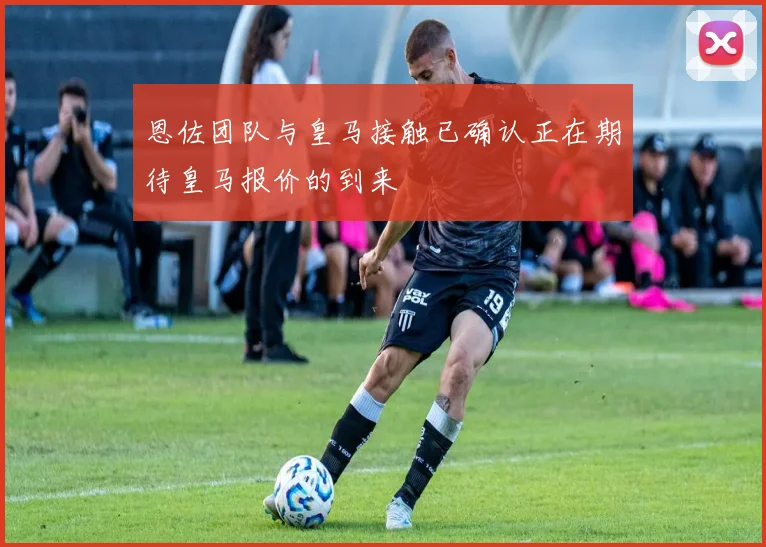 恩佐团队与皇马接触已确认正在期待皇马报价的到来