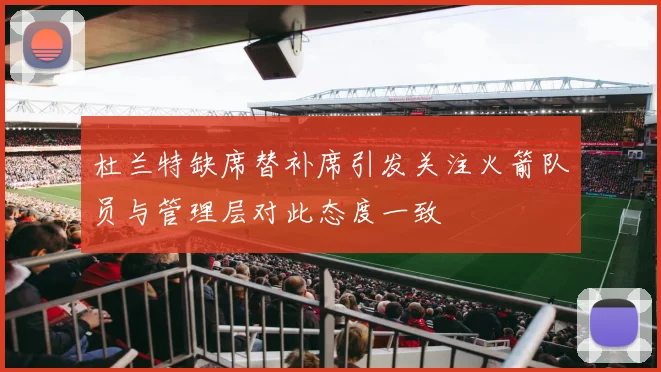 杜兰特缺席替补席引发关注火箭队员与管理层对此态度一致