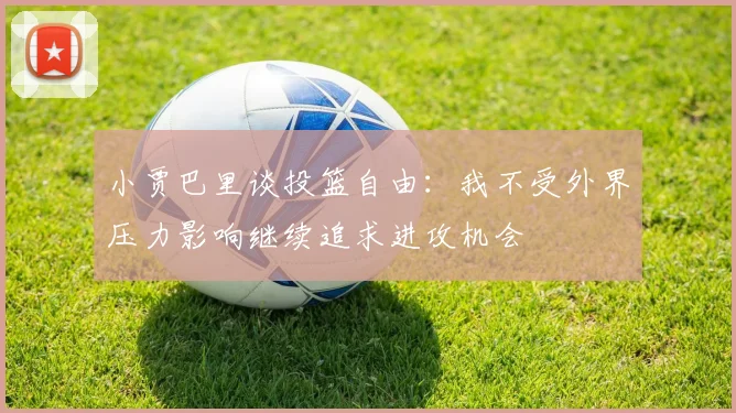 小贾巴里谈投篮自由：我不受外界压力影响继续追求进攻机会