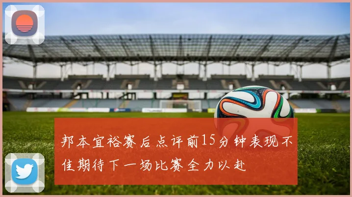 邦本宜裕赛后点评前15分钟表现不佳期待下一场比赛全力以赴