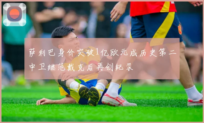 萨利巴身价突破1亿欧元成历史第二中卫继范戴克后再创纪录