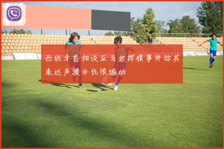 西班牙首相谈亚马尔挥旗事件称其表达声援非仇恨煽动