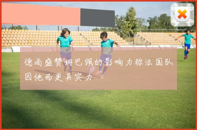 德尚盛赞姆巴佩的影响力称法国队因他而更具实力