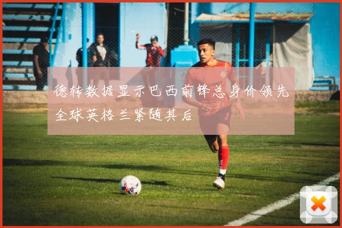 德转数据显示巴西前锋总身价领先全球英格兰紧随其后