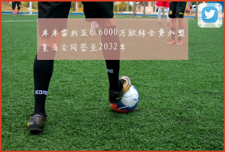 库库雷利亚以6000万欧转会费加盟皇马合同签至2032年