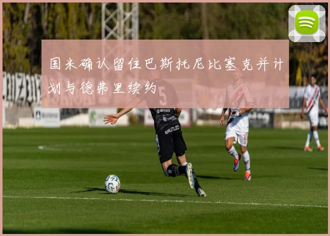 国米确认留住巴斯托尼比塞克并计划与德弗里续约