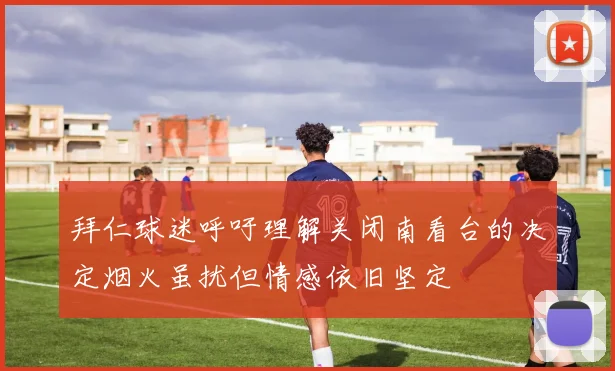 拜仁球迷呼吁理解关闭南看台的决定烟火虽扰但情感依旧坚定