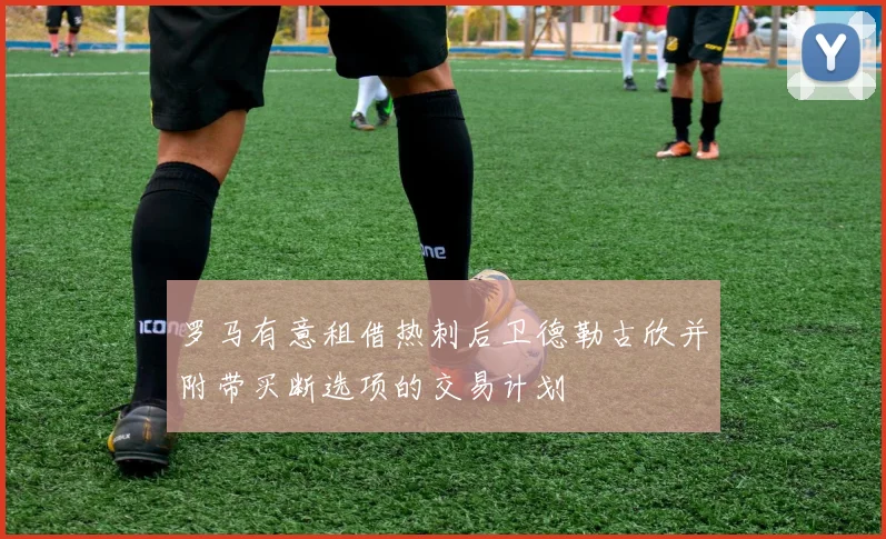 罗马有意租借热刺后卫德勒古欣并附带买断选项的交易计划