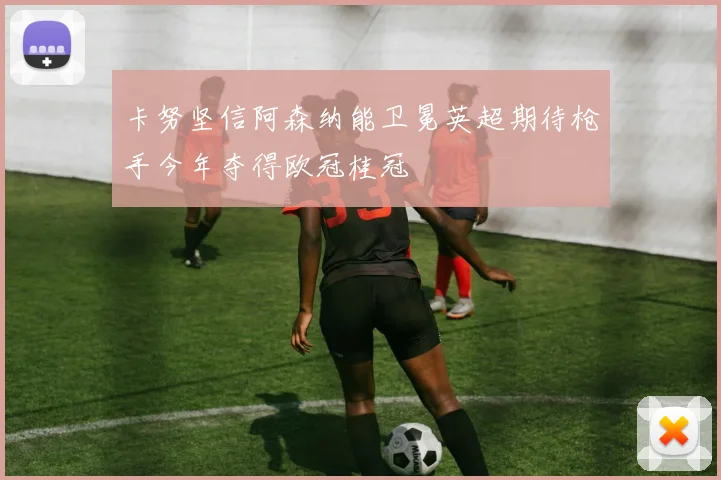 卡努坚信阿森纳能卫冕英超期待枪手今年夺得欧冠桂冠